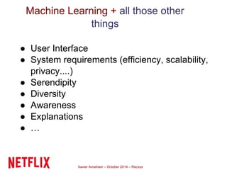 Machine Learning + all those other 
things 
● User Interface 
● System requirements (efficiency, scalability, 
privacy....) 
● Serendipity 
● Diversity 
● Awareness 
● Explanations 
● … 
Xavier Amatriain – October 2014 – Recsys 
 