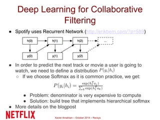 Deep Learning for Collaborative 
Filtering 
● Spotify uses Recurrent Network (http://erikbern.com/?p=589) 
● In order to predict the next track or movie a user is going to 
watch, we need to define a distribution 
○ If we choose Softmax as it is common practice, we get: 
● Problem: denominator is very expensive to compute 
● Solution: build tree that implements hierarchical softmax 
● More details on the blogpost 
Xavier Amatriain – October 2014 – Recsys 
 