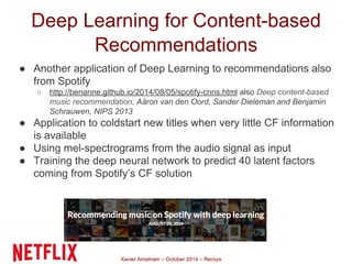 Deep Learning for Content-based 
Recommendations 
● Another application of Deep Learning to recommendations also 
from Spotify 
○ http://benanne.github.io/2014/08/05/spotify-cnns.html also Deep content-based 
music recommendation, Aäron van den Oord, Sander Dieleman and Benjamin 
Schrauwen, NIPS 2013 
● Application to coldstart new titles when very little CF information 
Xavier Amatriain – October 2014 – Recsys 
is available 
● Using mel-spectrograms from the audio signal as input 
● Training the deep neural network to predict 40 latent factors 
coming from Spotify’s CF solution 
 