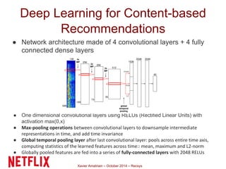 Deep Learning for Content-based 
Recommendations 
● Network architecture made of 4 convolutional layers + 4 fully 
connected dense layers 
● One dimensional convolutional layers using RELUs (Rectified Linear Units) with 
Xavier Amatriain – October 2014 – Recsys 
activation max(0,x) 
● Max-pooling operations between convolutional layers to downsample intermediate 
representations in time, and add time invariance 
● Global temporal pooling layer after last convolutional layer: pools across entire time axis, 
computing statistics of the learned features across time:: mean, maximum and L2-norm 
● Globally pooled features are fed into a series of fully-connected layers with 2048 RELUs 
 