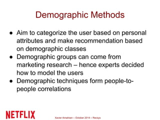 Demographic Methods 
● Aim to categorize the user based on personal 
attributes and make recommendation based 
on demographic classes 
● Demographic groups can come from 
marketing research – hence experts decided 
how to model the users 
● Demographic techniques form people-to-people 
correlations 
Xavier Amatriain – October 2014 – Recsys 
 