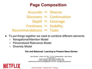 Page Composition 
Accurate vs. Diverse 
Discovery vs. Continuation 
Depth vs. Coverage 
Freshness vs. Stability 
Recommendations vs. Tasks 
● To put things together we need to combine different elements 
○ Navigational/Attention Model 
○ Personalized Relevance Model 
○ Diversity Model 
Xavier Amatriain – October 2014 – Recsys 
 