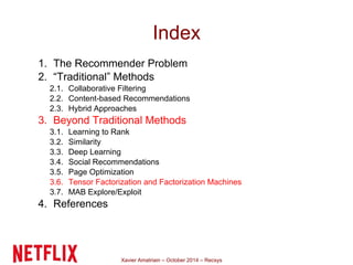 Index 
1. The Recommender Problem 
2. “Traditional” Methods 
2.1. Collaborative Filtering 
2.2. Content-based Recommendations 
2.3. Hybrid Approaches 
3. Beyond Traditional Methods 
3.1. Learning to Rank 
3.2. Similarity 
3.3. Deep Learning 
3.4. Social Recommendations 
3.5. Page Optimization 
3.6. Tensor Factorization and Factorization Machines 
3.7. MAB Explore/Exploit 
4. References 
Xavier Amatriain – October 2014 – Recsys 
 
