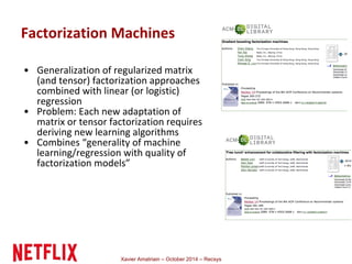 Factorization Machines 
• Generalization of regularized matrix 
(and tensor) factorization approaches 
combined with linear (or logistic) 
regression 
• Problem: Each new adaptation of 
matrix or tensor factorization requires 
deriving new learning algorithms 
• Combines “generality of machine 
learning/regression with quality of 
factorization models” 
Xavier Amatriain – October 2014 – Recsys 
 