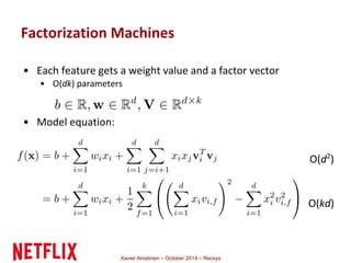 • Each feature gets a weight value and a factor vector 
• O(dk) parameters 
Xavier Amatriain – October 2014 – Recsys 
• Model equation: 
O(d2) 
O(kd) 
Factorization Machines 
 