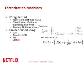 Factorization Machines 
Xavier Amatriain – October 2014 – Recsys 
• L2 regularized 
• Regression: Optimize RMSE 
• Classification: Optimize 
logistic log-likelihood 
• Ranking: Optimize scores 
• Can be trained using: 
• SGD 
• Adaptive SGD 
• ALS 
• MCMC 
Gradient: 
Least squares SGD: 
 