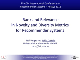 5th ACM International Conference on
                     Recommender Systems – RecSys 2011




                        Rank and Relevance
                 in Novelty and Diversity Metrics
                    for Recommender Systems

                          Saúl Vargas and Pablo Castells
                        Universidad Autónoma de Madrid
                                http://ir.ii.uam.es



IRG
                      Rank and Relevance in Novelty and Diversity Metrics for Recommender Systems
                        5th ACM International Conference on Recommender Systems (RecSys 2011)
IR Group @ UAM                               Chicago, IL, 23-27 October 2011
 