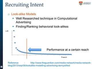 Recruiting Intent
o Look-alike Models
 Well Researched technique in Computational
Advertising
 Finding/Ranking behavioral look-alikes

Performance at a certain reach

Reference
:
http://www.theguardian.com/media-network/media-networkblog/2013/sep/06/lookalike-modelling-advertising-demystified

 