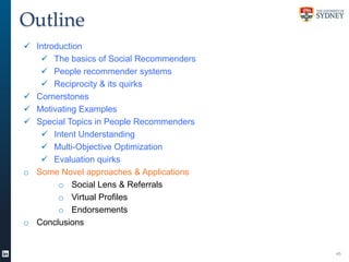 Outline
 Introduction
 The basics of Social Recommenders
 People recommender systems
 Reciprocity & its quirks
 Cornerstones
 Motivating Examples
 Special Topics in People Recommenders
 Intent Understanding
 Multi-Objective Optimization
 Evaluation quirks
o Some Novel approaches & Applications
o Social Lens & Referrals
o Virtual Profiles
o Endorsements
o Conclusions

45

 
