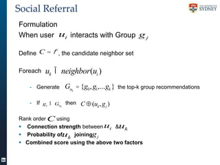 Social Referral
Formulation
When user ui interacts with Group g j
Define C = f , the candidate neighbor set
Foreach

uk Î neighbor(ui )
Guk = {g0 , g1,...gk }

- Generate

- If g j Î Gu then
k

the top-k group recommendations

C Å (uk , g j )

Rank order C using
 Connection strength between ui &uk
 Probability ofuk joiningg j
 Combined score using the above two factors

 