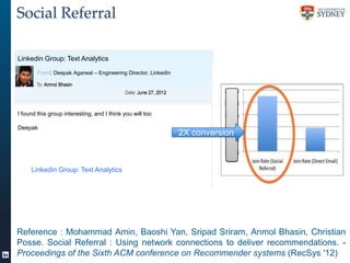 Social Referral
Linkedin Group: Text Analytics
From: Deepak Agarwal – Engineering Director, LinkedIn

I found this group interesting, and I think you will too
Deepak

Linkedin Group: Text Analytics 2X
>

2X conversion

Conversion

Reference : Mohammad Amin, Baoshi Yan, Sripad Sriram, Anmol Bhasin, Christian
Posse. Social Referral : Using network connections to deliver recommendations. Proceedings of the Sixth ACM conference on Recommender systems (RecSys '12)

 