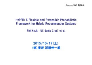 Recsys2015 勉強会
HyPER: A Flexible and Extensible Probabilistic
Framework for Hybrid Recommender Systems
Pigi Kouki (UC Santa Cruz) et al.
2015/10/17(土)
(株)東芝 浜田伸一郎
 