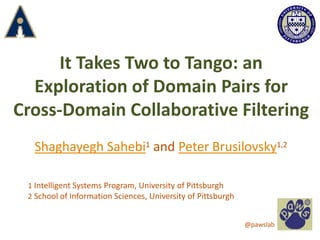 It Takes Two to Tango: an
Exploration of Domain Pairs for
Cross-Domain Collaborative Filtering
Shaghayegh Sahebi1 and Peter Brusilovsky1,2
1 Intelligent Systems Program, University of Pittsburgh
2 School of Information Sciences, University of Pittsburgh
@pawslab
 