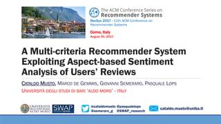 @cataldomusto @pasqualelops
@semeraro_g @SWAP_research
A Multi-criteria Recommender System
Exploiting Aspect-based Sentiment
Analysis of Users’ Reviews
CATALDO MUSTO, MARCO DE GEMMIS, GIOVANNI SEMERARO, PASQUALE LOPS
UNIVERSITÀ DEGLI STUDI DI BARI ‘ALDO MORO’ - ITALY
RecSys 2017 - 11th ACM Conference on
Recommender Systems
Como, Italy
August 30, 2017
cataldo.musto@uniba.it
 