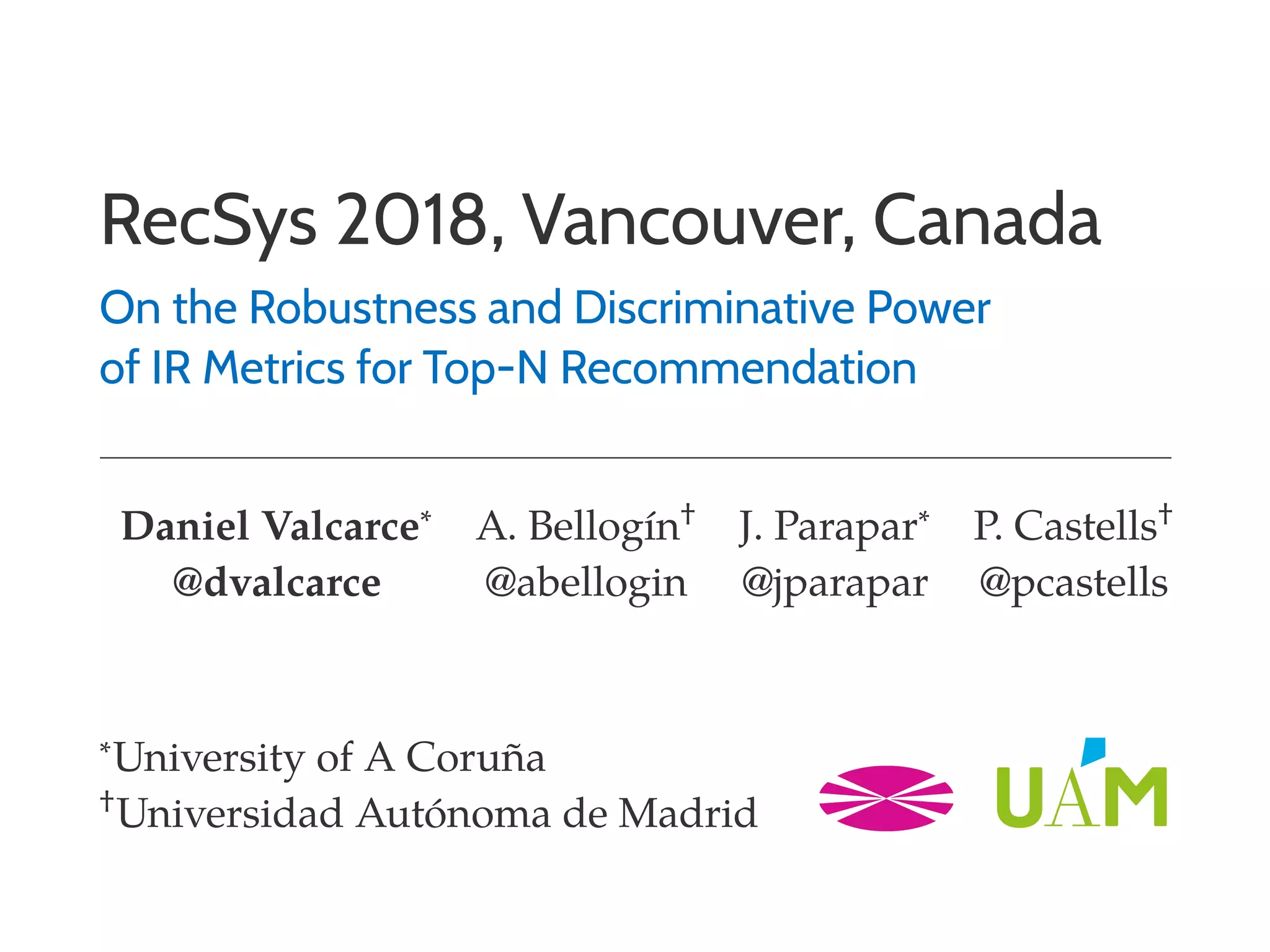 RecSys 2018, Vancouver, Canada
On the Robustness and Discriminative Power
of IR Metrics for Top-N Recommendation
Daniel Valcarce∗ A. Bellogín† J. Parapar∗ P. Castells†
@dvalcarce @abellogin @jparapar @pcastells
∗University of A Coruña
†Universidad Autónoma de Madrid
 