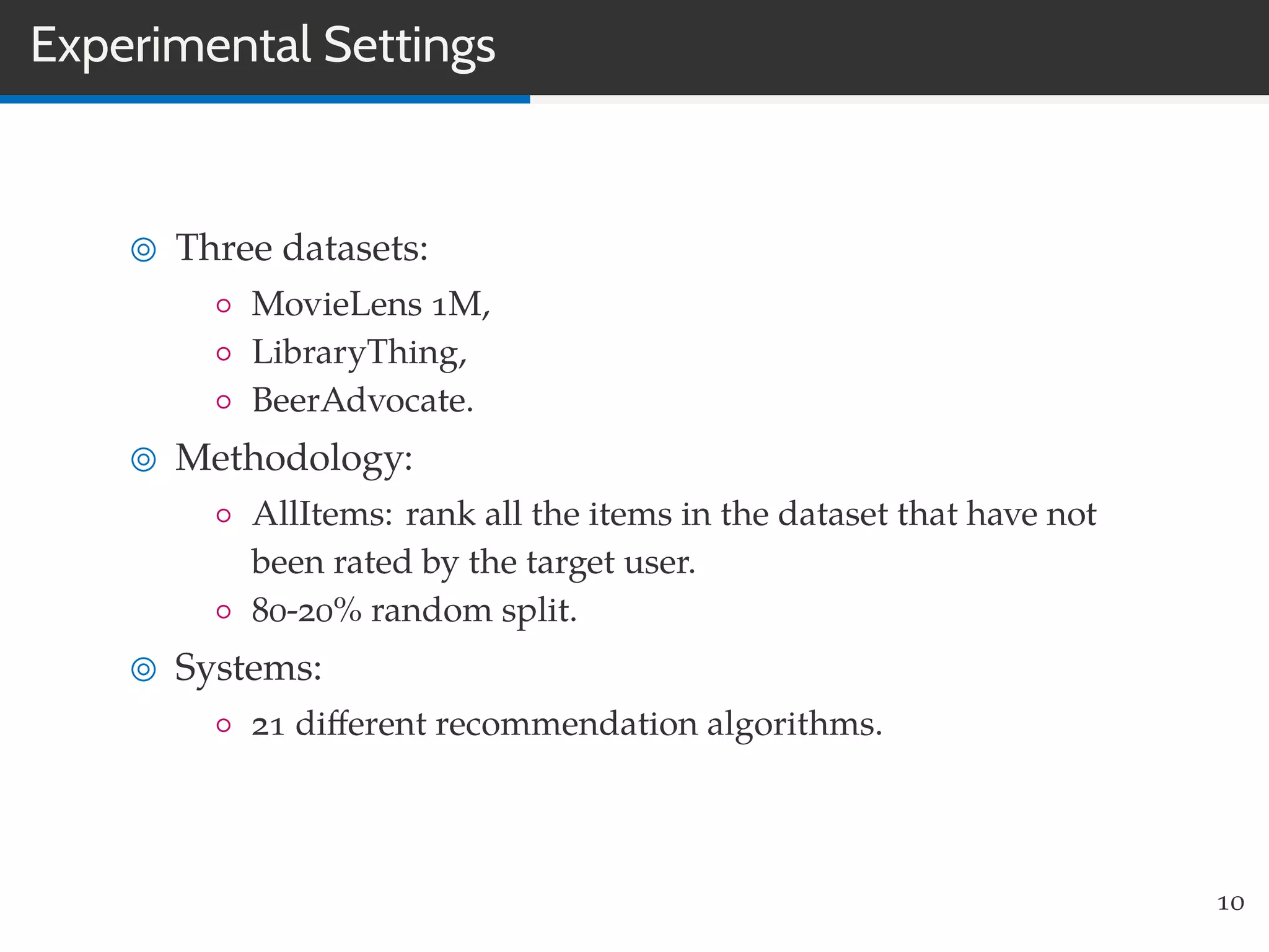 Experimental Settings
Three datasets:
◦ MovieLens 1M,
◦ LibraryThing,
◦ BeerAdvocate.
Methodology:
◦ AllItems: rank all the items in the dataset that have not
been rated by the target user.
◦ 80-20% random split.
Systems:
◦ 21 diﬀerent recommendation algorithms.
10
 