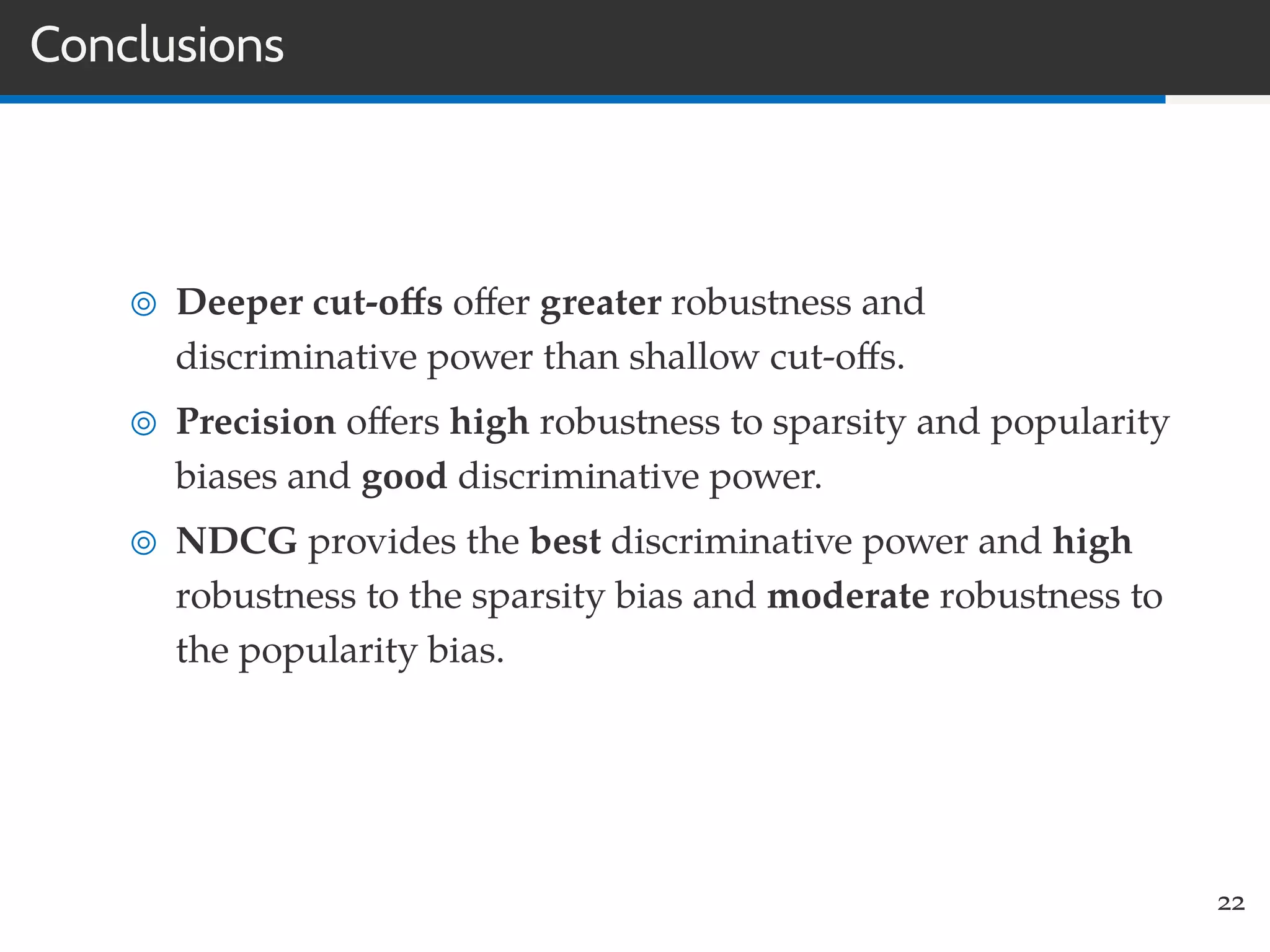 Conclusions
Deeper cut-oﬀs oﬀer greater robustness and
discriminative power than shallow cut-oﬀs.
Precision oﬀers high robustness to sparsity and popularity
biases and good discriminative power.
NDCG provides the best discriminative power and high
robustness to the sparsity bias and moderate robustness to
the popularity bias.
22
 