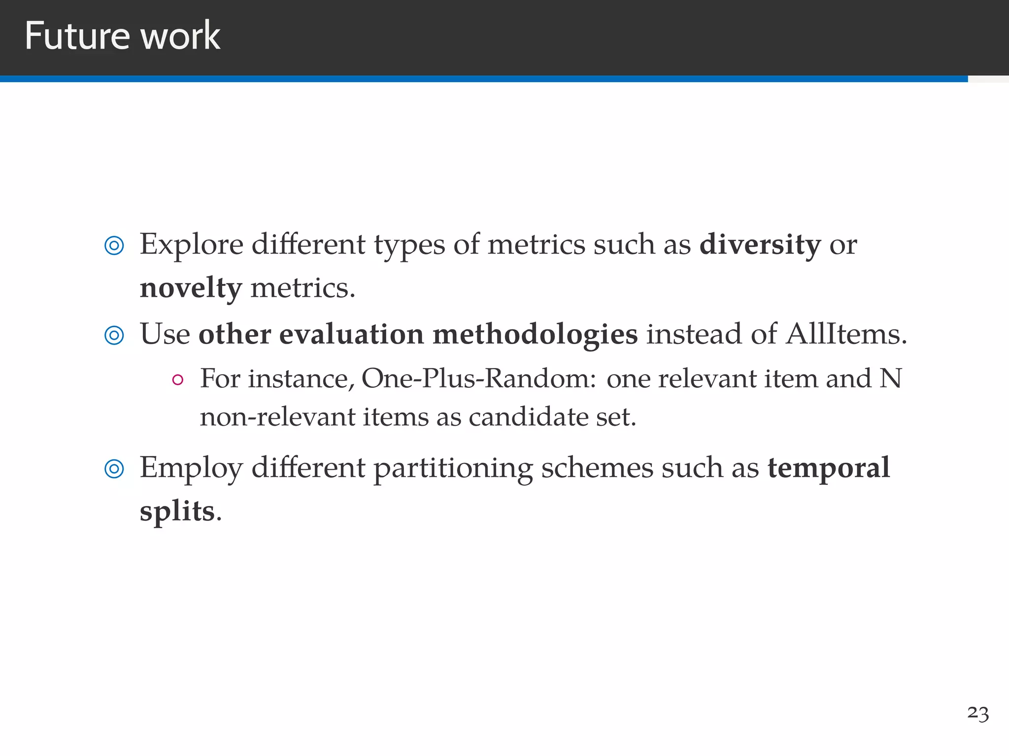 Future work
Explore diﬀerent types of metrics such as diversity or
novelty metrics.
Use other evaluation methodologies instead of AllItems.
◦ For instance, One-Plus-Random: one relevant item and N
non-relevant items as candidate set.
Employ diﬀerent partitioning schemes such as temporal
splits.
23
 