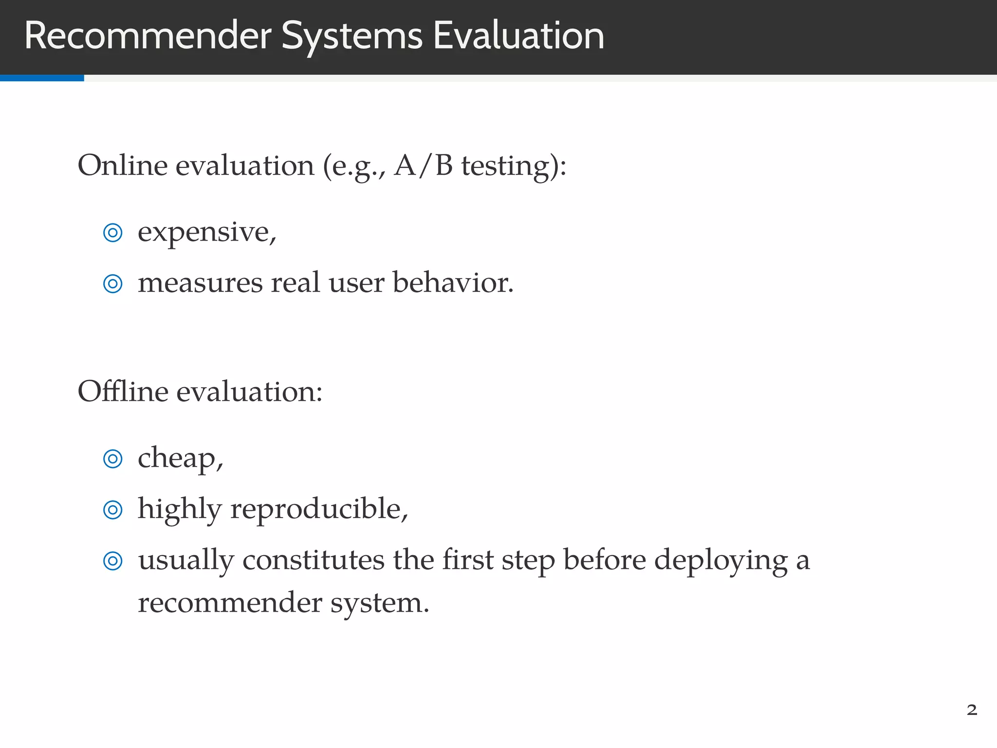 Recommender Systems Evaluation
Online evaluation (e.g., A/B testing):
expensive,
measures real user behavior.
Oﬄine evaluation:
cheap,
highly reproducible,
usually constitutes the ﬁrst step before deploying a
recommender system.
2
 