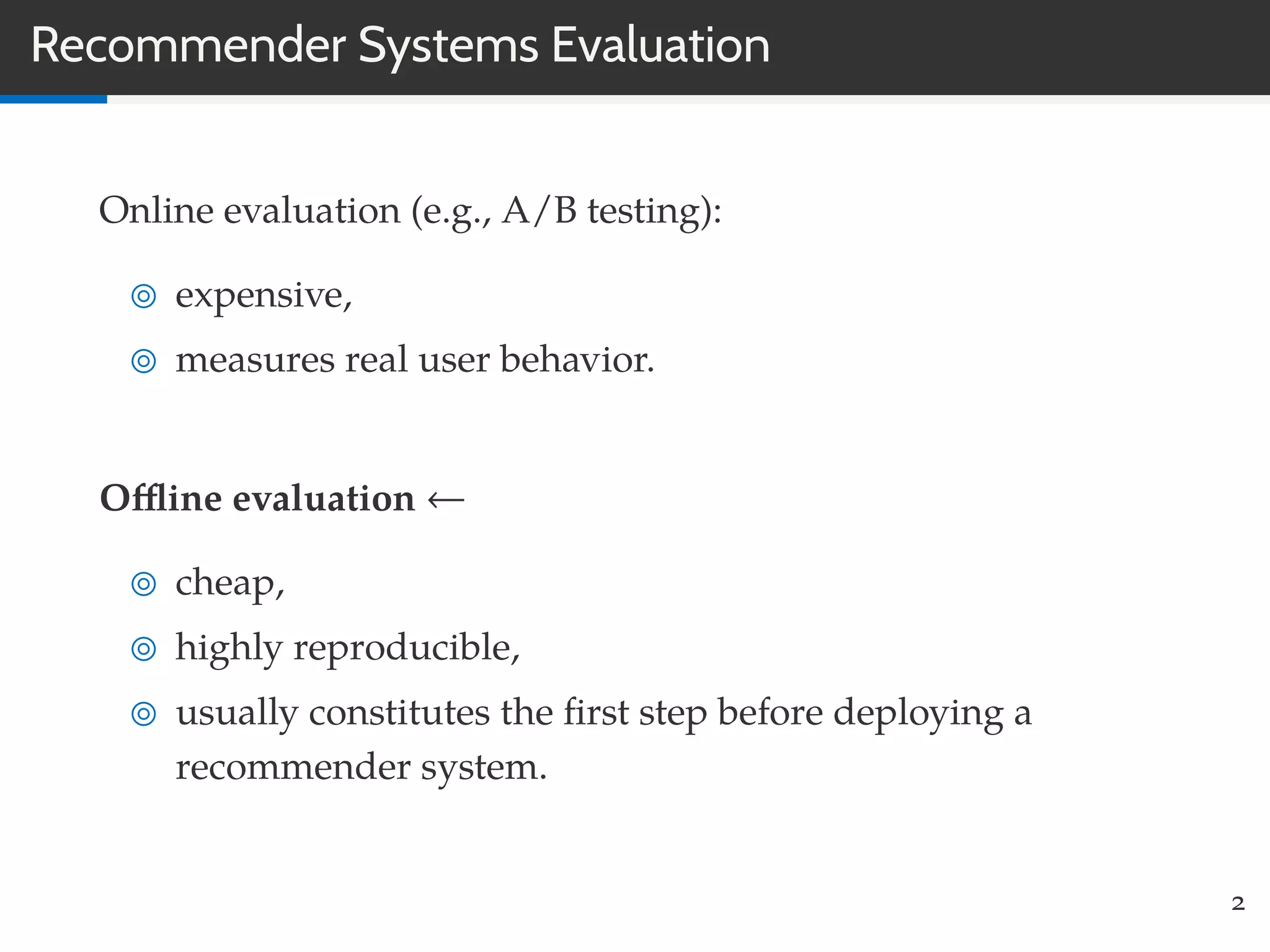 Recommender Systems Evaluation
Online evaluation (e.g., A/B testing):
expensive,
measures real user behavior.
Oﬄine evaluation ←
cheap,
highly reproducible,
usually constitutes the ﬁrst step before deploying a
recommender system.
2
 