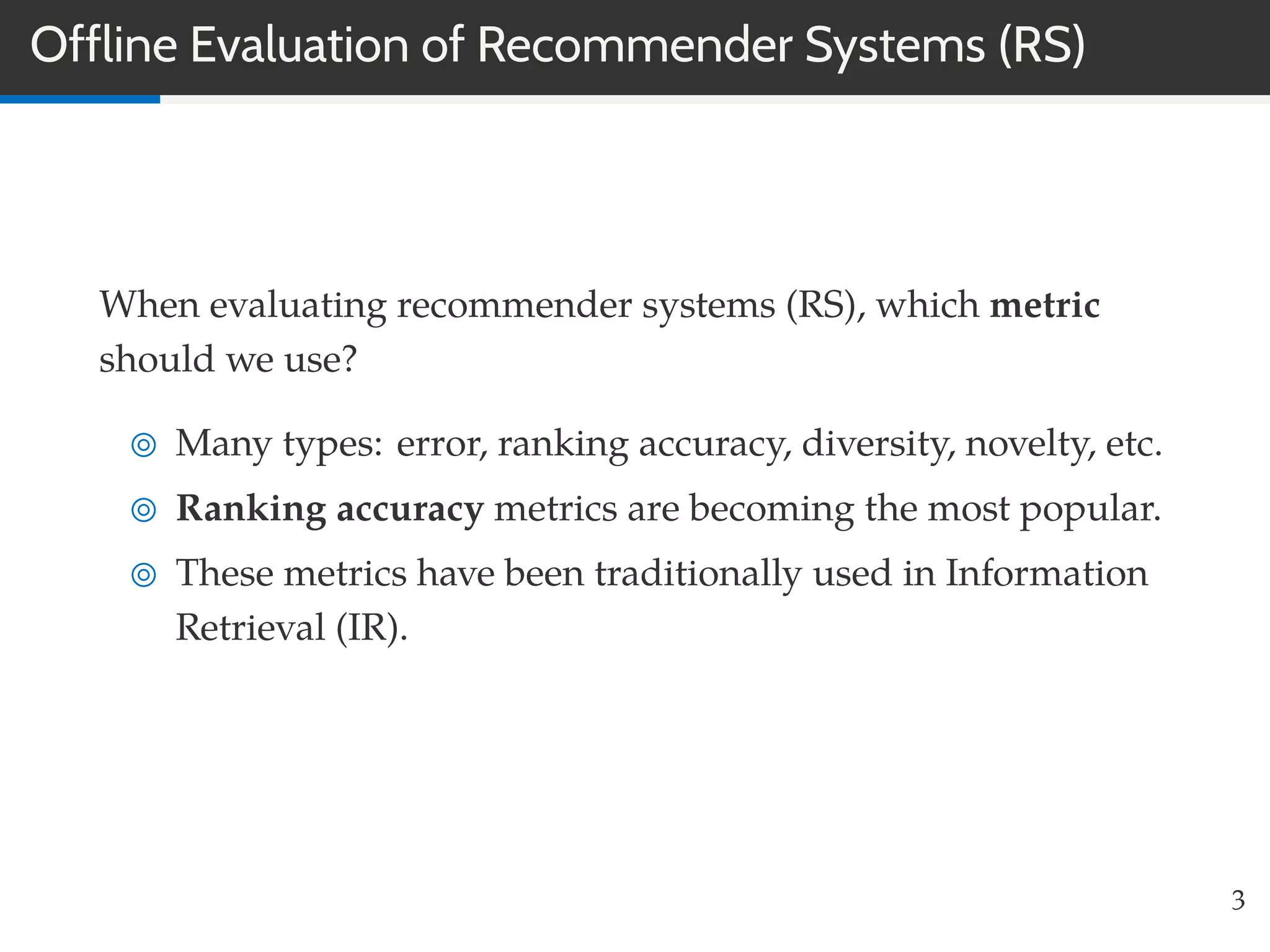 Offline Evaluation of Recommender Systems (RS)
When evaluating recommender systems (RS), which metric
should we use?
Many types: error, ranking accuracy, diversity, novelty, etc.
Ranking accuracy metrics are becoming the most popular.
These metrics have been traditionally used in Information
Retrieval (IR).
3
 