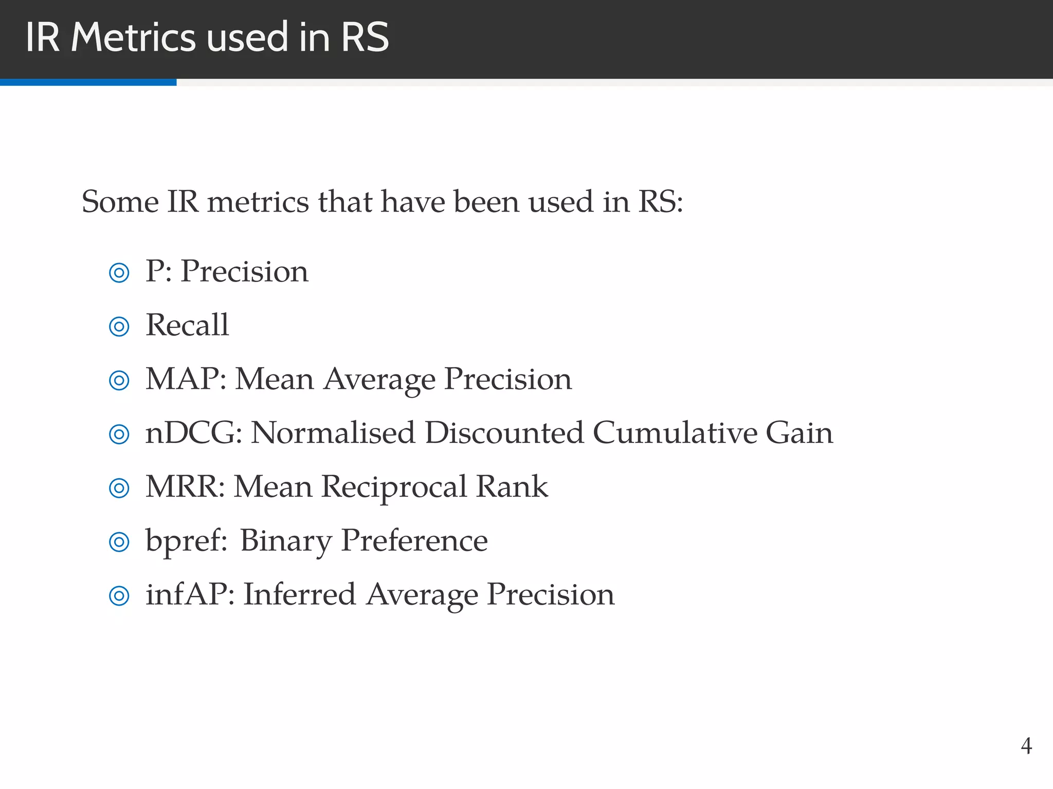 IR Metrics used in RS
Some IR metrics that have been used in RS:
P: Precision
Recall
MAP: Mean Average Precision
nDCG: Normalised Discounted Cumulative Gain
MRR: Mean Reciprocal Rank
bpref: Binary Preference
infAP: Inferred Average Precision
4
 