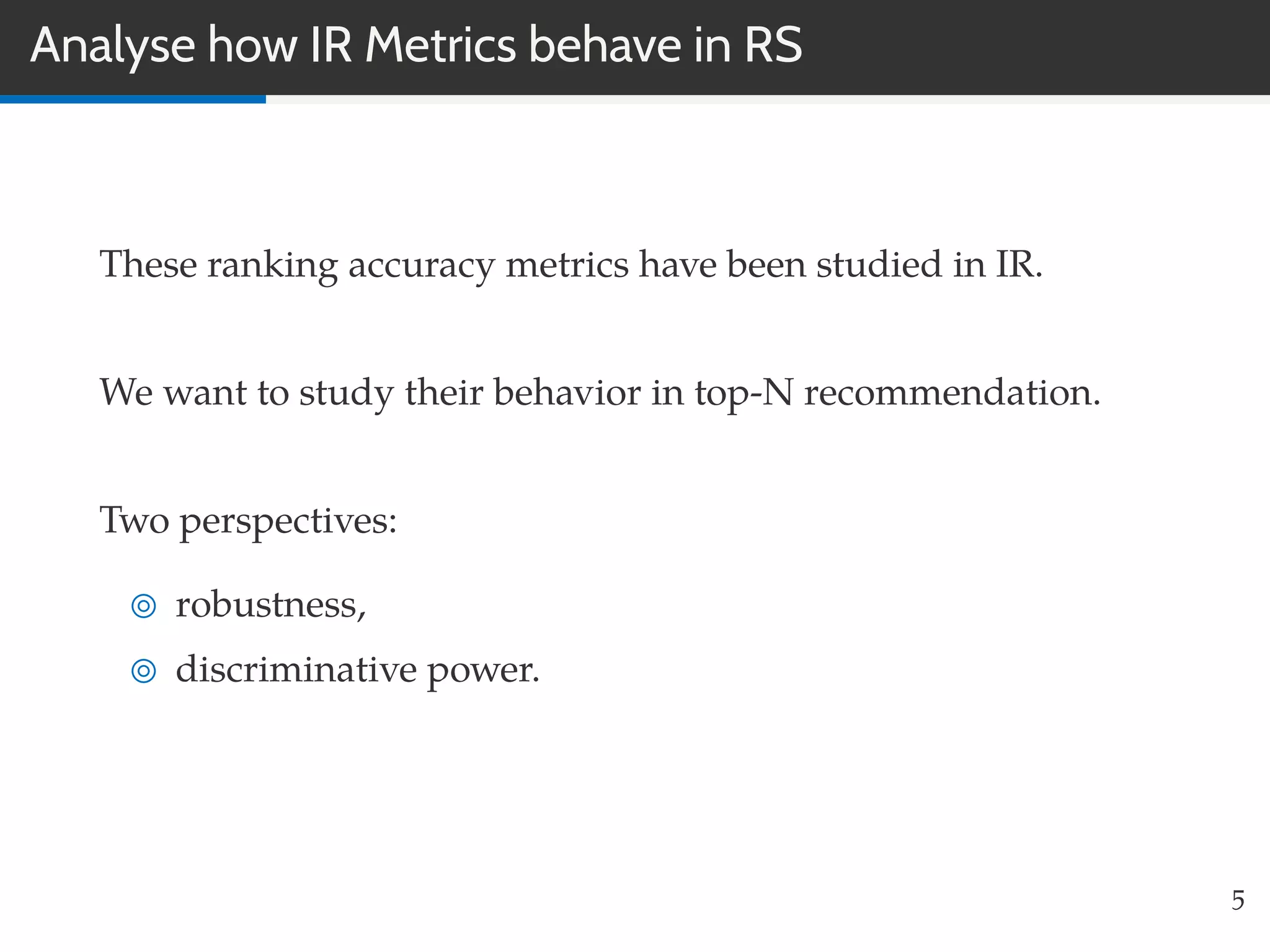 Analyse how IR Metrics behave in RS
These ranking accuracy metrics have been studied in IR.
We want to study their behavior in top-N recommendation.
Two perspectives:
robustness,
discriminative power.
5
 