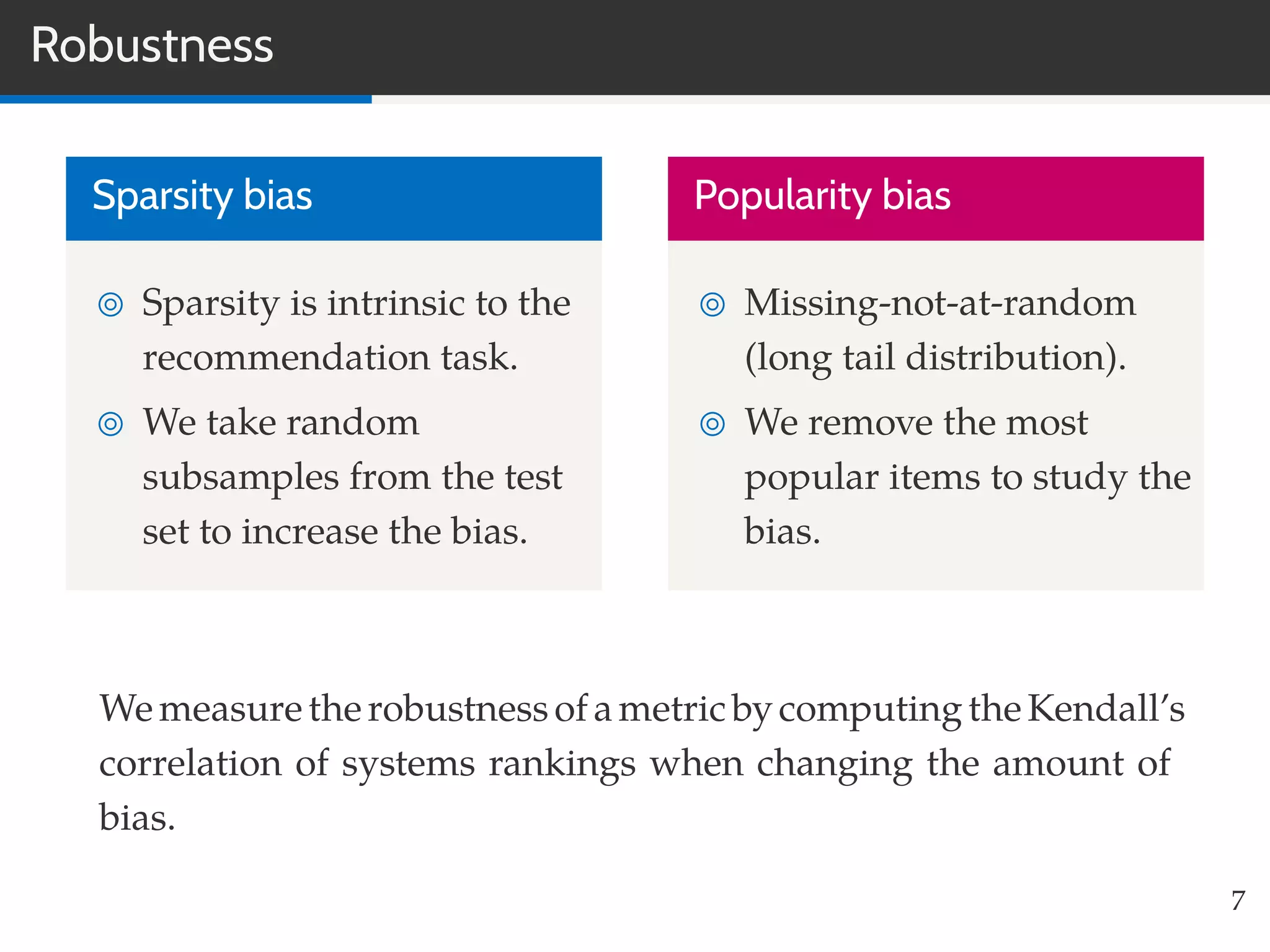 Robustness
Sparsity bias
Sparsity is intrinsic to the
recommendation task.
We take random
subsamples from the test
set to increase the bias.
Popularity bias
Missing-not-at-random
(long tail distribution).
We remove the most
popular items to study the
bias.
We measuretherobustnessofametricbycomputingtheKendall’s
correlation of systems rankings when changing the amount of
bias.
7
 