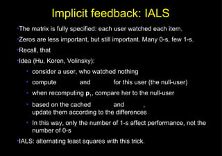 The matrix is fully specified: each user watched each item. Zeros are less important, but still important. Many 0-s, few 1-s. Recall, that Idea (Hu, Koren, Volinsky): consider a user, who watched nothing compute    and    for this user (the null-user) when recomputing  p 1 , compare her to the null-user based on the cached    and   , update them according to the differences In this way, only the number of 1-s affect performance, not the number of 0-s IALS: alternating least squares with this trick. Implicit feedback: IALS 