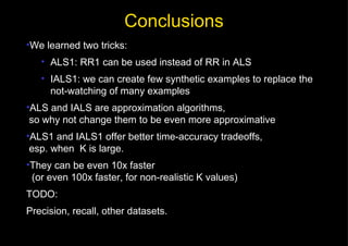 Conclusions users items We learned two tricks: ALS1: RR1 can be used instead of RR in ALS IALS1: we can create few synthetic examples to replace the not-watching of many examples ALS and IALS are approximation algorithms,  so why not change them to be even more approximative ALS1 and IALS1 offer better time-accuracy tradeoffs,  esp. when  K is large. They can be even 10x faster   (or even 100x faster, for non-realistic K values) TODO: Precision, recall, other datasets. 
