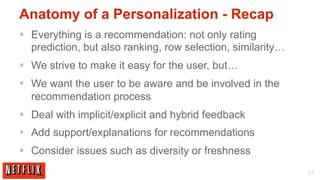 Anatomy of a Personalization - Recap
§  Everything is a recommendation: not only rating
    prediction, but also ranking, row selection, similarity…
§  We strive to make it easy for the user, but…
§  We want the user to be aware and be involved in the
    recommendation process
§  Deal with implicit/explicit and hybrid feedback
§  Add support/explanations for recommendations
§  Consider issues such as diversity or freshness
                                                               17
 