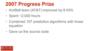2007 Progress Prize
§  KorBell team (AT&T) improved by 8.43%
§  Spent ~2,000 hours
§  Combined 107 prediction algorithms with linear
    equation
§  Gave us the source code
 