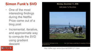 Simon Funk’s SVD
§  One of the most
    interesting findings
    during the Netflix
    Prize came out of a
    blog post
§  Incremental, iterative,
    and approximate way
    to compute the SVD
    using gradient
    descent
                              http://sifter.org/~simon/journal/20061211.html   26
 