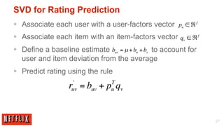 SVD for Rating Prediction
§  Associate each user with a user-factors vector pu ∈ ℜ f
§  Associate each item with an item-factors vector qv ∈ ℜ f
§  Define a baseline estimate buv = µ + bu + bv to account for
    user and item deviation from the average
§  Predict rating using the rule
                    '            T
                   r = buv + p qv
                   uv            u




                                                                  27
 