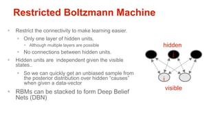 Restricted Boltzmann Machine
§  Restrict the connectivity to make learning easier.
    §  Only one layer of hidden units.
       §  Although multiple layers are possible          hidden
    §  No connections between hidden units.                     j
§  Hidden units are independent given the visible
    states..
    §  So we can quickly get an unbiased sample from
        the posterior distribution over hidden “causes”   i
        when given a data-vector
                                                              visible
§  RBMs can be stacked to form Deep Belief
    Nets (DBN)
 