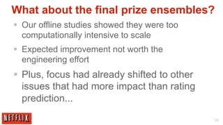 What about the final prize ensembles?
§  Our offline studies showed they were too
    computationally intensive to scale
§  Expected improvement not worth the
    engineering effort
§  Plus, focus had already shifted to other
    issues that had more impact than rating
    prediction...

                                               35
 