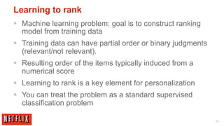 Learning to rank
§  Machine learning problem: goal is to construct ranking
    model from training data
§  Training data can have partial order or binary judgments
    (relevant/not relevant).
§  Resulting order of the items typically induced from a
    numerical score
§  Learning to rank is a key element for personalization
§  You can treat the problem as a standard supervised
    classification problem

                                                               41
 