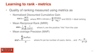 Learning to rank - metrics
§  Quality of ranking measured using metrics as
  §  Normalized Discounted Cumulative Gain
                                                   n
                      DCG                            relevancei
        NDCG =            where DCG = relevance1 + ∑            and IDCG = ideal ranking
                     IDCG                          2    log 2 i
  §  Mean Reciprocal Rank (MRR)
                1          1
       MRR =
                H
                     ∑ rank(h )      where hi are the positive “hits” from the user
                     h∈H       i

  §  Mean average Precision (MAP)
               N

              ∑ AveP(n)                                                                  tp
      MAP =    n=1
                                   where N can be number of users, items… and P =
                      N                                                               tp + fp



                                                                                                43
 