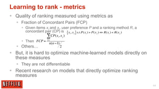 Learning to rank - metrics
§  Quality of ranking measured using metrics as
   §  Fraction of Concordant Pairs (FCP)
     §  Given items xi and xj, user preference P and a ranking method R, a
         concordant pair (CP) is { xi , x j } s.t.P(xi ) > P(x j ) ⇔ R(xi ) < R(x j )
                      ∑CP(x , x )
                               i       j

     §  Then FCP =   i≠ j
                         n(n −1)
   §  Others…                     2
§  But, it is hard to optimize machine-learned models directly on
    these measures
   §  They are not differentiable
§  Recent research on models that directly optimize ranking
    measures

                                                                                        44
 