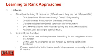 Learning to Rank Approaches
3.     Listwise
      a.      Directly optimizing IR measures (difficult since they are not differentiable)
                  §      Directly optimize IR measures through Genetic Programming
                  §      Directly optimize measures with Simulated Annealing
                  §      Gradient descent on smoothed version of objective function
                  §      SVM-MAP relaxes the MAP metric by adding it to the SVM constraints
                  §      AdaRank uses boosting to optimize NDCG
      b.      Indirect Loss Function
                  §      RankCosine uses similarity between the ranking list and the ground truth as
                          loss function
                  §      ListNet uses KL-divergence as loss function by defining a probability
                          distribution
            §          Problem: optimization in the listwise loss function does not necessarily optimize
                        IR metrics
 