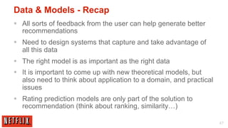 Data & Models - Recap
§  All sorts of feedback from the user can help generate better
    recommendations
§  Need to design systems that capture and take advantage of
    all this data
§  The right model is as important as the right data
§  It is important to come up with new theoretical models, but
    also need to think about application to a domain, and practical
    issues
§  Rating prediction models are only part of the solution to
    recommendation (think about ranking, similarity…)

                                                                      47
 