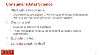 Consumer (Data) Science
1.  Start with a hypothesis:
   §  Algorithm/feature/design X will increase member engagement
       with our service, and ultimately member retention
2.  Design a test
   §  Develop a solution or prototype
   §  Think about dependent & independent variables, control,
       significance…
3.  Execute the test
4.  Let data speak for itself

                                                                    50
 