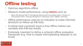 Offline testing
§  Optimize algorithms offline
§  Measure model performance, using metrics such as:
   §  Mean Reciprocal Rank, Normalized Discounted Cumulative Gain, Fraction of
       Concordant Pairs, Precision/Recall & F-measures, AUC, RMSE, Diversity…

§  Offline performance used as an indication to make informed
    decisions on follow-up A/B tests
§  A critical (and unsolved) issue is how offline metrics can
    correlate with A/B test results.
§  Extremely important to define a coherent offline evaluation
    framework (e.g. How to create training/testing datasets is not
    trivial)

                                                                                  53
 