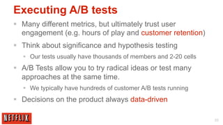 Executing A/B tests
§  Many different metrics, but ultimately trust user
    engagement (e.g. hours of play and customer retention)
§  Think about significance and hypothesis testing
   §  Our tests usually have thousands of members and 2-20 cells
§  A/B Tests allow you to try radical ideas or test many
    approaches at the same time.
   §  We typically have hundreds of customer A/B tests running
§  Decisions on the product always data-driven

                                                                    55
 