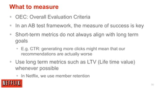 What to measure
§  OEC: Overall Evaluation Criteria
§  In an AB test framework, the measure of success is key
§  Short-term metrics do not always align with long term
    goals
   §  E.g. CTR: generating more clicks might mean that our
       recommendations are actually worse
§  Use long term metrics such as LTV (Life time value)
    whenever possible
   §  In Netflix, we use member retention
                                                              56
 