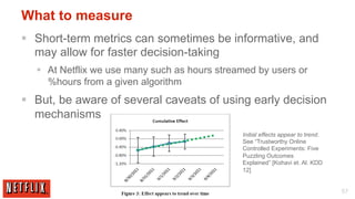 What to measure
§  Short-term metrics can sometimes be informative, and
    may allow for faster decision-taking
   §  At Netflix we use many such as hours streamed by users or
       %hours from a given algorithm
§  But, be aware of several caveats of using early decision
    mechanisms
                                                 Initial effects appear to trend.
                                                 See “Trustworthy Online
                                                 Controlled Experiments: Five
                                                 Puzzling Outcomes
                                                 Explained” [Kohavi et. Al. KDD
                                                 12]


                                                                                    57
 