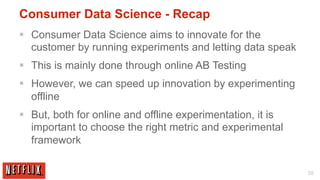 Consumer Data Science - Recap
§  Consumer Data Science aims to innovate for the
    customer by running experiments and letting data speak
§  This is mainly done through online AB Testing
§  However, we can speed up innovation by experimenting
    offline
§  But, both for online and offline experimentation, it is
    important to choose the right metric and experimental
    framework

                                                              58
 