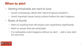 When to alert
§  Alerting thresholds are hard to tune
   §  Avoid unnecessary alerts (the “learn-to-ignore problem”)
   §  Avoid important issues being noticed before the alert happens
§  Rules of thumb
   §  Alert on anything that will impact user experience significantly
   §  Alert on issues that are actionable
   §  If a noticeable event happens without an alert… add a new alert
       for next time



                                                                          77
 