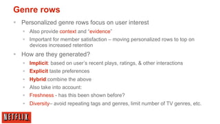 Genre rows
§  Personalized genre rows focus on user interest
   §  Also provide context and “evidence”
   §  Important for member satisfaction – moving personalized rows to top on
       devices increased retention
§  How are they generated?
   §  Implicit: based on user’s recent plays, ratings, & other interactions
   §  Explicit taste preferences
   §  Hybrid:combine the above
   §  Also take into account:
   §  Freshness - has this been shown before?
   §  Diversity– avoid repeating tags and genres, limit number of TV genres, etc.
 