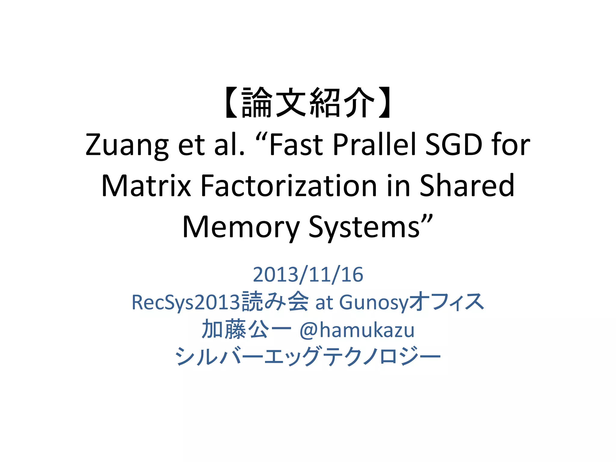 【論文紹介】
Zuang et al. “Fast Prallel SGD for
Matrix Factorization in Shared
Memory Systems”
2013/11/16
RecSys2013読み会 at Gunosyオフィス
加藤公一 @hamukazu
シルバーエッグテクノロジー

 